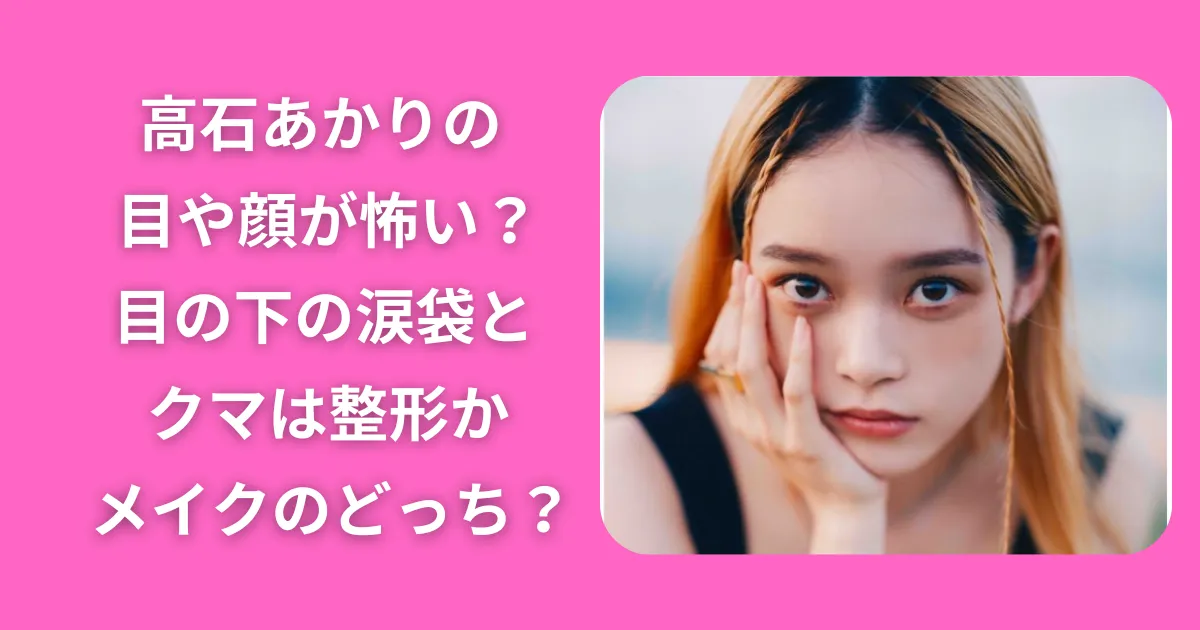 高石あかりの目や顔が怖い？目の下の涙袋とクマは整形かメイクのどっち？